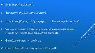  Στην τωρινή επίσκεψη :
 Το νεογνό θηλάζει αποκλειστικά.
 Πρόσληψη βάρους = 25g / ημέρα. Ζωτικά σημεία= σταθερά
 Από την αντικειμενική εξέταση το νεογνό παρουσιάζει ίκτερο .
Η λοιπή Α/Ε χωρίς άλλα παθολογικά ευρήματα.
 Φυσιολογικά ούρα + κενώσεις.
 ΟΧ= 13,6 mg/dL άμεση χολερ. = 0,7 mg/dL
 