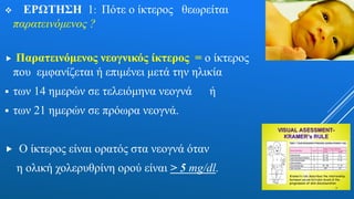  ΕΡΩΤΗΣΗ 1: Πότε ο ίκτερος θεωρείται
παρατεινόμενος ?
 Παρατεινόμενος νεογνικός ίκτερος = ο ίκτερος
που εμφανίζεται ή επιμένει μετά την ηλικία
 των 14 ημερών σε τελειόμηνα νεογνά ή
 των 21 ημερών σε πρόωρα νεογνά.
 Ο ίκτερος είναι ορατός στα νεογνά όταν
η ολική χολερυθρίνη ορού είναι > 5 mg/dl.
 