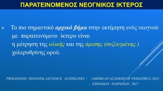ΠΑΡΑΤΕΙΝΟΜΕΝΟΣ ΝΕΟΓΝΙΚΟΣ ΙΚΤΕΡΟΣ
 Το πιο σημαντικό αρχικό βήμα στην εκτίμηση ενός νεογνού
με παρατεινόμενο ίκτερο είναι
η μέτρηση της ολικής και της άμεσης (συζευγμένης )
χολερυθρίνης ορού.
PROLONGED NEONATAL JAUNDICE. GUIDELINES : -AMERICAN ACADEMY OF PEDIATRICS ,2022
- ESPAGHAN –NASPGHAN , 2017
 