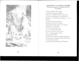 -18-
ORACION A LA DIVINA MADRE
Para aU-anzar la gracia de .ver ayudados por nuestra
Divina Madre.
i Oh Isis !, Madre del Cosmos,
raíz del amor, tronco, capullo,
hoja, flor y semilla de rodo lo que existe ;
a ti, fuerza naturalizante, te conjuramos ;
llamamos a la Reina del Espacio y de la
Noche,
y besando tus ojos amorosos,
bebiendo el roció de tus labios,
respirando el dulce aroma de tu cuerpo,
exclamamos : ¡ Oh Nuit!
Tú, eterna seidad del cielo,
que eres el alma primordial,
que eres lo que fue y lo que será,
¡ Isis ! a quién ningún mortal
ha levantado el Velo,
cuando tú estés bajo las estrellas irradiantes
del nocturno y profundo Cielo del Desierto,
con pureza de corazón
y en la flama de la Serpiente, te llamamos.
- 1 9 -
 