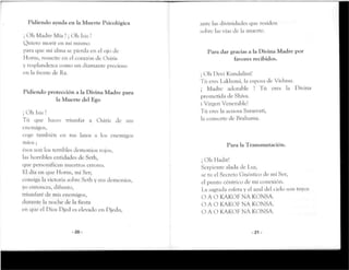 Pidiendo ayuda en la Muerte Psicológica
¡Oh Madre Mía ! ¡Oh Isis !
Quiero morir en mi mismo
para que mi alma se pierda en el ojo de
Monis, resucite en el corazón de Osiris
y resplandezcacomo un diamante precioso
en la frente cíe Ka.
Pidiendo protección a la Divina Madre para
la Muerte del Ego
¡ Oh Isis!
Tú que haces triunfar a Osiris de sus
enemigos,
coge también en tus lazos a los enemigos
míos ;
ésos son los terribles demonios rojos,
las horribles entidades de Serh,
que personifican nuestros errores.
Bl día en que Monis, mi Ser;
consiga la victoria sobre Seth y sus demonios,
yo entonces, difunto,
triunfaré cíe mis enemigos,
durante la noche de la fiesta
en que el Dios Djecl es elevado en Djedu,
- 2 0 -
ante las divinidades que residen
sobre las vías de la muerte.
Para dar gracias a la Divina Madre por
favores recibidos.
j Oh Devi Kundaíini!
Tú eres Lakhsmi, la esposa cíe Vishnu.
¡ Madre adorable Tú eres la Divina
prometida cíe Shiva.
i Virgen Venerable!
Tú eres la acuosa Sarasvati,
la consorte de Rrahama.
Para la Transmutación.
¡ Oh Hadit!
Serpiente alada de Luz,
se tu el Secreto Gnóstico de mi Ser,
el punto céntrico de mi conexión.
La sagrada esfera y el azul del ciclo son tuyos
O A O KAKOF NA KONSA.
O A O KAKOFNA KONSA.
O A O KAKOFNA KONSA.
-21 -
 