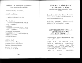 Para pedir a la Divina Madre nos conduzca
por el camino de la redención.
Dentro Je mi Real Sor Interno,
reside la Luz Divina.
RAM-IO, es la madre de miSer,
Devi Kundalini.
RRRRRRRAAAAAAAMMMMMMM-
mimooooooo,
Ayudadme.
RRRRRRRAAAAAAAMMMMMMM-
iimnooooooo,
Socorred me, Iluminadme.
RRRRRRRAAAAAAAMMMMMMM-
IIIIIIIOOÜÜOOO,
Es mi Madre Divina.
¡ Oh Isis Mía !
Tu tienes al niño Monis,
mi verdadero Ser en tus brazos.
Necesito morir en mí mismo,
para que mi esencia,
se pierda en El, E!, El.
-24-
PARA DEFENDERSE DE LOS
RAYOS Y DEL FUEGO
Protección y ayuda pura las comunidades y para la
familia.
Para ello escribid sobre el techo de vuestras
casas y en las paredes de las habitaciones las
siguientes palabras mágicas:
MKNTEM, SANTAM, SPONTANEUM,
HONOREM, DEO, PATRIA, LÍBER.
CONTRA PELIGROS DE BALA,
CUCHILLO, HERIDAS,
ENEMIGOS, CELADAS, etc.
Í Estás metido en peligros ? Recitad lleno de fe las
siguientes palabras mágicas:
FONS ALPHA ET OMEGA, HIGA,
FIGALIS, SABBAOTH, EMMANUEL,
ADONAY, O, NERAY, ELA, IHE,
REUTONE, NEGER, SAME, PANGETON,
COMMEN, AGÍA MATHEUS,
MARCUS, LUCAS, JOHANNES,
-25-
 