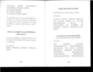 NUESTRO SEÑOR JESUCRISTO,
LLEVADME CON MI CUERPO
AL CIELITO FELIPE
AL CIELITO FELIPE
AL CIELITO FELIPE. AMEN.
Recitad miles de veces esra oración mágica, y,
cuando ya os sinráis con mucho desalienroy
un poquito de sueño, levantaos de la cama
recitando la oración, saltad luego, volad y
viajad.
PARA LLAMAR A LAS ONDINAS
DEL AGUA
Cante estas palabras a orillas de los ríos o de
los mares y las Ondinas de las aguas vendrán
a su llamado.
Invocación:
VEYA, VÁLLALA, VEYALA, HEYALA,
VEYA.
-28-
PARA HACER LLOVER
Si falta lluvia y se necesita agua, orad así:
Invocación :
TLALOC, TLALOC, TLALOC DIOS DK
LAS AGUAS, TRAED LA LLUVIA,
NECESITAMOS AGUA, TE
INVOCAMOS EN NOMBRE DE
NUESTRO SEÑOR QUETZALCOATL
AMEN.
CLAVICULA DE SALOMÓN
Con esta Clavícula se tlehc invocar a los Angeles.
Invocación :
PER ADONAI ELOHIM,
ADONAIJEHOVA, ADONAISABAOT,
METRATON, ON AULA, ADONAI
MATHOM, VERBUM PITONICUM
MISTERIUM SALAMADRAE,
CONVENTUM SILPHORUM,
ANTRAGNOMORUM DEMONIACELI,
-29-
 