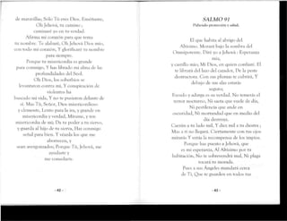 de maravillas; Sólo Tú eres Dios. Enséñame,
Oh Jehová, ru camino ;
caminaré yo en ru verdad.
Afirma mi corazón para que tema
tu nombre. Te alabaré, Ob Jebová Dios mío,
con todo mi corazón, Y glorificaré ru nombre
para siempre.
Porque tu misericordia es grande
para conmigo, Y has librado mi alma de las
profundidades del Scol.
Oh Dios, los soberbios se
levantaron contra mí, Y conspiración de
violentos ha
buscado mi vida, Y no te pusieron delante de
sí. Mas Tú, Señor, Oíos misericordioso
y clemente, Lento para la ira, y grande en
misericordia y verdad, Mírame, y ten
misericordia de mi; Da tu poder a tu siervo,
y guarda al hijo de tu sierva, Haz conmigo
señal para bien. Y véanla los que me
aborrecen, y
sean avergonzados; Porque Tú, Jehová, me
ayudaste y
me consolaste.
-42-
SALMO 91
Pidiendo proteccióny salud.
El que habita al abrigo del
Altísimo. Morará bajo la sombra del
Omnipotente. Piré yo a Jehová : Esperanza
mía,
y castillo mío; Mi Hios, en quien confiaré. El
te librará del lazo del cazador, De la peste
destructora. Con sus plumas te cubrirá,Y
debajo de sus alas estarás
seguro;
Escudo y adarga es su verdad. No temerás el
rerror nocturno, Ni saeta que vuele de día,
Ni pestilencia que ande en
oscuridad, Ni mortandad que en medio del
día destruya.
Caerán a tu lado mil, Y diez mil a ru diestra ;
Mas a rí no llegará. Ciertamente con tus ojos
mirarás Y verás la recompensa cíe los impíos.
Porque has puesto a Jebová, que
es mi esperanza, Al Altísimo por tu
habitación, No te sobrevendrá mal, Ni plaga
rocará tu morada.
Pues a sus Ángeles mandará cerca
de Tí, Que re guarden en rodos tus
-43-
 