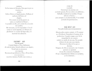 caminos.
En las manos te llevarán, Para que tu pie no
tropiece en
piedra
Sobre el león y el áspid pisarás ; Hollarás al
cachorro del león y al
dragón.
Por cuanto en mí ha puesto su
anuir, yo también lo libraré ;
Le pondré en alto, por cuanto ha conocido
mi nombre.
Me invocará, y yo le responderé ; Con él
estaré yo en ía angustia ; Lo libraré y le
glorificaré. Lo saciaré de larga vida, y le
mostraré mi salvación.
SALMO 100
Para dar gracias
Cantad alegres a Dios, habitantes
de toda la tierra. Servid a Jehová con alegría ¡
Venid ante su presencia
con regocijo
Reconoced que Jehová es Dios ; El nos hizo,
y no nosotros a
nosotros mismos; Pueblo suyo somos, y
-44-
ovejas de
su prado.
Entrad por sus puertas con
acciónele gracias, Por sus atrios con alabanza ;
Alabadle, bendecid su nombre. Porque
Jehová es bueno ;
para siempre es su misericordia, Y su verdad
porradas las generaciones.
SALMO 101
Para pedir fortaleza para el arrepentimiento
Misericordia y juicio cantaré ; A Ti cantaré
yo, Oh Jehová. Entenderé el camino de la
perfección. Cuando vengas a mi. En la
integridad de mi corazón
andaré en medio de mi casa. No pondré
delante de mis ojos cosa injusta.
Aborrezco la obra de los que se
desvían;
Ninguno de ellos se acercará a mi. Corazón
perverso se apartará
de mí; No conoceré el malvado.
Al que solapadamente infama a su prójimo,
yo los destruiré ;
-45-
 