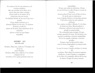 No sufriré al de los ojos altanerosy de
corazón vanidoso.
Mis ojos pondré en los fieles de la
tierra, para que estén conmigo.
El que ande en el camino de la
perfección, éste me servirá.
No habitará dentro de mi casa el que hace
tra líele;
Hl que habla mentirasno se
afirmará delante de mis ojos. De mañana
destruiré a todos los
impíos de la tierra, Para exterminar de la
ciudad de
Jehová a todos los que hagan
iniquidad.
SALMO 103
para pedir salud.
Bendice, Alma mía, a Jehová, Y bendiga todo
mi ser su
santo Nomhre.
Bendice, Alma mía,a Jehová, Y no olvides
ninguno de sus
beneficios. El es quien perdona todas tus
-46-
iniquidades,
Eí que sana todas rus dolencias ; El que
rescata del hoyo tu vida, El que te corona de
favores y
misericordias; El que sacia de bien tu boca
De modo que te rejuvenezca
como el águila. Jehová es el que hace justicia
Y derecho a todos los que padecen
violencia.
Sus caminos notificó a Moisés, Y a los hijos
de Israel sus obras. Misericordioso y
clemente es Jehová Lento para la ira,y
grande en misericordia.
No contenderá para siempre, Ni para
siempre guardará el enojo. No ha hecho con
nosotros conforme a nuestras iniquidades,
Ni nos ha pagado conforme a nuestros
pecados.
Porque como la altura de los cielos
sobre la tierra, Engrandeciósu misericordia
sobre
los que le remen. Cuando está lejos el oriente
del
occidente. Hizo alejar de nosotros nuestras
rebeliones. Como el padre se compadece
de los hijos, Se compadece Jehová de los que
le temen. Porque él conoce nuestra
-47-
 