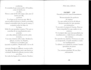 condición;
Se acuerda de que somos polvo. El hombre,
como la hierba son
sus días;
Florece como la flor del campo, Que pasó el
viento por ella,
y pereció
Y su lugar no la conocerá más. Mas la
misericordia de Jehová es desde la eternidad
y hasta la eternidad sobre los que le temen, Y
su justicia sobre los hijos de
los hijos;
Sobre los que guardan su pacto, Y los que se
acuerdan de sus mandamientos para
ponerlos
por obra. Jehová estableció en los cielos
su trono,
Y su reino domina sobre todos. Bendecid a
Jehová, vosotros sus Angeles,
Poderosos en fortaleza, que
ejecutáis su palabra, Obedeciendo a la voz de
su
precepto Bendecid a Jehová, vosotros rodos
sus ejércitos, Ministros suyos, que hacéis su
voluntad. Bendecid a Jehová,vosotras todas
sus obras,
En todos los lugares de su señorío. Bendice,
-48-
Alma mía, a Jehová.
SALMO 119
l'ara pedir protección y pañi el arrepentimiento.
Bienaventurados los porteetos
de camino,
Los que andan en la Ley cíe Jehová.
Bienaventurados los que guardan
sus testimonios,
Y con todo oí corazón le buscan ; Pues no
hacon iniquidad Los que andan en sus
caminos.
Tú encargaste Que sean muy guardados tus
mandamientos. ¡ Ojalá fuesen ordenados
mis caminos
Para guardar tus estatutos ! Entonces no seria
yo avergonzado, Cuando atendiese a todos
tus mandamientos.
Te alabaré con rectitud do corazón Cuando
aprendiere rus justos
juicios
Tus estatutos guardaré; No me dojes
enteramente.
-49-
 
