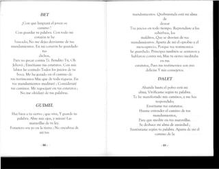 BET
¿Con que limpiará el joven su
camino ?
Con guardar ru palabra. Con rodo mi
corazón te he
buscado; No me dejes desviarmede rus
mandamienros. Hn mi corazón he guardado
rus
dichos,
Para no pecar contra Tí. Bendito Tú, Oh
Jehová ; Enséñame tus estatutos. Con mis
labios he contado Todos los juicios de ru
boca. Me ha gozado en el camino de
tus testimonios Más que de roda riqueza. En
rus mandamienros meditaré ; Consideraré
tus caminos. Me regocijaré en tus estatutos ;
No me olvidaré de tus palabras.
GUIMEL
Haz bien a tu siervo ; que viva, Y guarde ru
palabra. Ahre mis ojos, y miraréLas
maravillas de tu ley.
Forastero soy yo en la tierra ; No encubras de
mí rus
- 5 0 -
mandamientos. Quebrantada esrá mi alma
de
desear
Tus juicios en todo tiempo. Reprendiste a los
soberbios, los
malditos, Que se desvían de tus
mandamientos. Aparta de mi el oprobio y el
menosprecio, Porque rus testimonios
he guardado. Príncipes también se sentaron y
hablaron contra mí; Mas tu siervo meditaba
en rus
estatutos, Pues tus testimonios son mis
delicias Y mis consejeros.
DALET
Abatida hasta el polvo esrá mi
alma; Vivifícame se^ún ru palabra.
Te he manifesrado mis caminos, y me has
respondido;
Enséñame rus estatutos.
Hazme entender el camino de tus
mandamientos,
Para que medite en tus maravillas.
Se deshace mi alma de ansiedad ;
Susrénrame se^ún tu palabra.Aparta de mí el
camino de la
-51 -
 