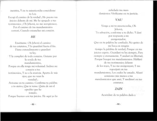 mentira, Y en ni misericordia concédeme
ni Ley.
Escogí el camino de la verdad ; He puesto tus
juicios delante de mí. Me he apegado a rus
testimonios ; Oh Jehová, no me avergüences.
Por el camino de rus mandamientos
correré, Cuando ensanches mi corazón.
HE
Enséñame. Oh Jehová el camino
de tus estatutos, Y lo guardaré hasta el fin.
Dame entendimiento y guardaré
tu ley.
• Y la cumpliré de todo corazón. Guíame por
la senda de tus
mandamientos,
Porque en ella tengo mi voluntad. Indina mi
corazón a rus
testimonios, Y no a la avaricia. Aparta de mis
ojos, que no vean la
vanidad ;
Avívame en tu camino. Confirma tu palabra
a tu siervo, Que te teme. Quita de mi el
oprobio que he
temido.
Porque buenos son tus juicios. He aquí yo he
- 5 2 -
anhelado rus man-
damientos Vivifícame en tu justicia.
VAU
Venga a mí tu misericordia, Oh
Jehová;
Tu salvación, conforme a tu dicho. Y daré
por respuesta a mi
avergonzador,
Que en tu palabra he confiado. No quites de
mi boca en ningún
tiempo la palabra de verdad, Porque en tus
juicios espero. Guardaré tu ley siempre, Para
siempre y eternamente. Y andaré en libertad,
Porque busqué tus mandamientos. Hablaré
de tus testimonios delante
de los reyes, Y no me avergonzaré; Y me
regocijaré en tus
mandamientos, Los cuales he amado. Alzaré
asimismo mis manos a tus
mandamientos que amé, Y meditaré en tus
estatutos.
ZAIN
Acuérdate de tu palabra dada a
- 5 3 -
 