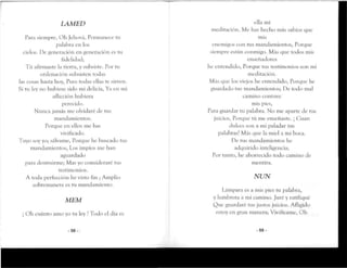 LAMED
Para siempre, Oh Jehová, Permanece tu
palabra en los
cielos. De generación en generación es tu
fidelidad;
Tú afirmaste la tierra, y subsiste. Por tu
ordenación subsisten todas
las cosas hasta hoy, Pues todas ellas te sirven.
Si tu ley no hubiese sido mi delicia, Ya en mi
aflicción hubiera
perecido.
Nunca jamás me olvidaré de tus
mandamientos.
Porque en ellos me has
vivificado.
Tuyo soy yo; sálvame, Porque he buscado tus
mandamientos, Los impíos me han
aguardado
para destruirme; Mas yo consideraré tus
testimonios.
A toda perfección he visto fin ;Amplio
sobremanera es tu mandamiento.
MEM
 Oh cuánto amo yo tu ley !Todo el día es
-58-
•11;
e a mi
meditación. Me has hecho más sabios que
mis
enemigos con tus mandamientos, Porque
siempre están conmigo. Más que todos mis
enseñaclores
he entendido, Porque rus testimonios son mi
meditación.
Más que los viejos he entendido, Porque he
guardado rus mandamientos; De rodo mal
camino contuve
mis pies,
Para guardar tu palabra. No me aparte de rus
juicios, Porque tú me enseñaste. ¡ Cuan
dulces son a mi paladar rus
palabras! Más que la miel a mi boca.
He rus mandamientos he
adquirido inteligencia;
Por tanto, he aborrecido todo camino de
mentira.
NUN
Lámpara es a mis pies tu palabra,
y lumbrera a mi camino. Juré y rarifiqué
Que guardaré rus justos juicios. Afligido
estoy en gran manera; Vivifícame, Oh
-59-
 