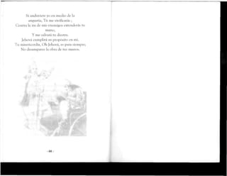 Si anduviereyo en medio de la
angustia, Tú me vivificarás ;
Contra la ira de mis enemigos extenderás tu
mano,
Y me salvará tu diestra.
Jehová cumplirá su propósito en mí.
Tu misericordia, Oh Jehová, es para siempre;
No desampares la obra de tus manos.
-68-
 