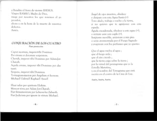 y Bendito el fruto de vientre IHESUS.
Virgen RAM-IO, Madre de Dios,
ruega por nosotros los que tenemos el yo
pecador;
ahora y en la hora de la muerte de nuestros
defectos.
Amén,
CONJURACIÓN DE LOS CUATRO
Para proteccicSn
Caput mortum, imperetrihi Dominus
Per vivum et devotum serpentem.
Cherub, imperer tihi Dominus per Adam-Jor-
Chavah.
Aquila errans, imperer tihi Dominus per alas
rauri.
Serpens, imperer tihi Dominus
Te-tra-gram-ma-ton per Angelum er leonem.
Michael! Gabriel! Raphael! Anací!
Ruat udor per spiritum Elohim,
Manear térra per Adam Jot-Chavah.
Fiar firmamentum per la-hu-ve-hu Zahaoth.
Fiat Judicium per ignem in vimireMichael.
- 6 -
Angel de ojos muertos, obedece
o disípate con esta Agua Santa (+)
Toro alado, trabaja o vuelve a la tierta,
si no quieres que te aguijonee con esta
espada.
Águila encadenada, obedece a este signo(+),
o retírate ante este soplo (+).
Serpiente movible, arrástrate a mis pies
o serás atormentada por el Fuego Sagrado
y evaporare con los perfumes que yo quemo.
Que el agua vuelva al agua ;
que el fuego arda ;
que el aire circule ;
que la tierra caiga sobre la tierra ;
por la virtud del pentagrama que es la
Estrella Matutina,
y en el nombre del Tetragrama que está
escrito en el centro de la Cruz de Luz.
Amen, Amén, Amén.
- 7 -
 