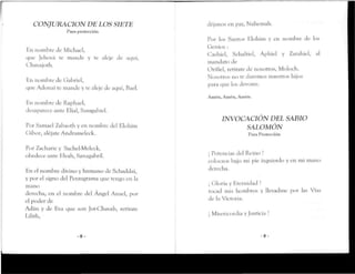 CONJURACIÓN DE LOS SIETE
Para protección
En nombre Je Michael,
que Jehová re mande y re aleje Je aquí,
Chavajoth.
En nombre Je Gabriel,
que AJoñaI re mande y te aleje Je aquí, Bael.
íin nombre Je Rapbael,
desaparece ante Blial, Samgabiel.
Por Samael Zabaorh y en nombre Jeí Elohím
Gibor, alejare Andrameleck.
Por Zacharie y Sachel'Meleck,
obedece ante Elvah, Sanagabríl.
En el nombre divino y humano de Schaddai,
y por el si^no Jel Pentagrama que tengo en la
mano
derecha, en el nombre del Ángel Anael, por
el poder de
Adán y de Eva que son Jot-Chnvab, retirare
Lilirh,
- 8 -
déjanos en paz, Nabemab.
Por los Santos Elohim y en nombre de los
Genios :
Cashiel, Sebaltiel, Apbiel y Zarabiel, al
mandato de
Orifiel, retíratede nosotros, Moloch.
Nosotros no te daremos nuestros hijos
para que los devores.
Amén, Amén, Amén.
INVOCACIÓN DEL SABIO
SALOMÓN
Para Protección
¡ Potencias del Reino !
colocaos bajo mi pie izquierdo y en mi mano
derecha.
¡ Gloría y Eternidad !
tocad mis hombros y llevadme por las Vías
de laVictoria.
¡ Misericordia y Justicia !
- 9 -
 