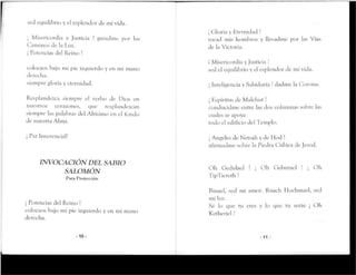 sed equilibrio y el esplendor de mí vida.
¡ Misericordia y Justicia ! guiadme por los
Caminos de la Luz.
j Potencias del Reino !
colocaos bajo mi pie izquierdo y en mi mano
derecha.
siempre gloría y eternidad.
Resplandezca siempre el verbo de Dios en
nuestros corazones, que resplandezcan
siempre las palabras del Altísimo en el fondo
de nuestra Alma.
¡ Paz Inverencial!
INVOCACIÓN DEL SABIO
SALOMÓN
Para Protección
¡ Potencias del Reino !
colocaos bajo mi pie izquierdoy en mi mano
derecha.
-10-
¡ Gloría y Eternidad !
tocad mis hombros y llevadme por las Vías
de laVictoria.
i Misericordia y Justicia !
sed el equilibrioy el esplendor de mi vida.
¡ Inteligencia y Sabiduría ! dadme la Corona.
¡ Espíritus de Maíchut!
conducidme entre las dos columnas sobre las
cuales se apoya
tocio el edificio del Templo.
¡ Andeles de Netsab y de Hod !
afirmadme sobre la Piedra Cúbica dejesod.
Oh Gedulael !
TipTiereth !
Oh Geburael ! Oh
Binael, sed mi amor. Ruach Hochmael, sed
miluz.
Sé lo que tu eres y lo que tu serás ¡ Oh
Ketheriel !
-11 -
 