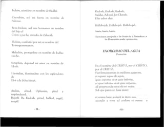 Ischim, asistidme en nombre de Saddai.
Cnerubim, sed mi tuerza en nombre de
Adonai.
Beni-EIohim, sed mis hermanos en nombre
del hijo el
Cristo y por las virtudes de Zabaoth.
Klohim, combatid por mi en nombre del
Te-tra-granvma-n>n.
Malachin, protegedme en nombre de lod-he-
vau-he.
Seraphim, depurad mi amor en nombre de
Eloah.
Hasmalim, iluminadme con los esplendores
de
Hloi y de Schechinah.
Aralim, obrad. Ophanim, girad y
resplandeced.
Hajoth Ha Kadosh, gritad, hablad, rugid,
mugid,
- 1 2 -
Kadosh, Kadosh, Kadosh,
Saddai, Adonai, Jot-Chavah.
Hhie asher ehie.
I lallelu-jah. Hallelu-jah. Hallelu-jah.
Amen, Amen, Amén.
Exorcismos para pedir a los Genios de la Naturaleza y a
los Elementales ayuda yprotección.
EXORCISMO DEL AGUA
Protección
En el nombre del CRISTO, por el CRISTO,
por el CRISTO.
Fiat firmamentum in médium aquarom,
et separet aquas ab aquis,
quae superius sicut quae inferius,
et quae inferius sicut quae superius,
ad perpetranda miníenla reí unius.
Sol ejus parer esr, luna mater
ct vcntus hanc gesravir in útero suo,
ascendit a térra ad coelum et rursus a
-13-
 