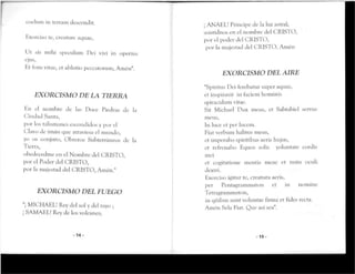 coelum in térram descendit.
Exorciso re, creanire aquae,
Ut sis mihi speculum Pei viví in operius
ejus,
Er fons vitae, er ablutio peccarorum, Anión".
EXORCISMO DE LA TIERRA
En el nombre de las Doce Piedras de la
Ciudad Santa,
por los talismanes escondidos y por el
Clavo de imán que atraviesa el mundo,
yo os conjuro, Obreros Subterráneos de la
Tierra,
obedecedme en el Nombre del CRISTO,
por el Poder del CRISTO,
por la majestad del CRISTO, Amén."
EXORCISMO DEL FUEGO
"¡ MICHAEL! Rey del sol y del rayo ;
¡ SAMAEL! Rey de los volcanes;
-14-
¡ ANAHL! Príncipe de la luz astral;
asistidnos en el nombre del CRISTO,
por el poder del CRISTO,
por la majestad del CRISTO. Amén
EXORCISMO DEL AIRE
"Spirirus Dei ferebatur super aquas,
et inspiravit in faciem bominis
spiraculum vitae.
Sit Michael Oux meus, et Sabtabiel servus
mevis,
In luce et per lucem.
Fiatverbum balitus meus,
et imperabo spiritibus aeris Kujus,
et refrenabo Equos solis yoluntate cordis
i l H ' l
er cogitarione mentís meae er nutu oculi
dextri.
Exorciso igitur te, creatura aeris,
per Pentagrammaton et in nomine
Tetragramtnaton,
in qüibus sunt voluntas firma et fides recta.
Amén Sela Fiat. Que así sea".
-15-
 