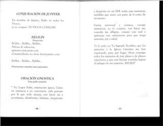 CONJURACIÓN DE JÚPITER
Hn nombre Je Júpiter, Padre de rodos los
Dioses,
yo re conjuro: TE VICOS COSILLIM
BELILIN
Protección
Belilin... Belilin... Belilin...
Ánfora de salvación;
quisiera estar junto a ti;
el materialismo no tiene fuerza junto a mí,
Ik'lilin... Belilin... Belilin...
(Pronuncíese cantados estos mantrams)
ORACIÓN G NÓSTICA
Para pedir curación
Tú, Logos Solar, emanación ígnea, Cristo
en sustancia y en conciencia, vida potente
por la que rodo avanza, ven hacia mí y
penérrame, alúmbrame, báñame, traspásame
- 1 6 -
y despierta en mi SER todas esas sustancias
inefables que tanto son parte de tí como de
mi mismo.
Fuerza universal y cósmica, energía
misteriosa, yo te conjuro, ven hacia mí,
remedia mi aflixión, cúrame este mal y
apártame este sufrimiento para que tenga
armonía, paz y salud.
Te lo pido en Tu Sagrado Nombre, que los
misterios y la Iglesia Gnóstica me lian
enseñando, para que hagas vibrar conmigo
todos los misterios de éste plano y de planos
superiores, y que esas fuerzas reunidas logren
el milagro de mi curación. ASI SEA"
-17-
 
