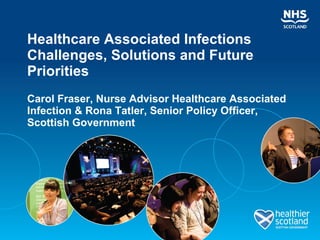 Healthcare Associated Infections Challenges, Solutions and Future Priorities Carol Fraser, Nurse Advisor Healthcare Associated Infection & Rona Tatler, Senior Policy Officer, Scottish Government 