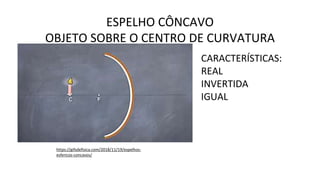 ESPELHO CÔNCAVO
OBJETO SOBRE O CENTRO DE CURVATURA
https://gifsdefisica.com/2018/11/19/espelhos-
esfericos-concavos/
CARACTERÍSTICAS:
REAL
INVERTIDA
IGUAL
 