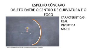 ESPELHO CÔNCAVO
OBJETO ENTRE O CENTRO DE CURVATURA E O
FOCO
https://gifsdefisica.com/2018/11/19/espelhos-esfericos-concavos/
CARACTERÍSTICAS:
REAL
INVERTIDA
MAIOR
 