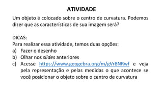 Um objeto é colocado sobre o centro de curvatura. Podemos
dizer que as características de sua imagem será?
DICAS:
Para realizar essa atividade, temos duas opções:
a) Fazer o desenho
b) Olhar nos slides anteriores
c) Acesse https://www.geogebra.org/m/gVr8NRwf e veja
pela representação e pelas medidas o que acontece se
você posicionar o objeto sobre o centro de curvatura
ATIVIDADE
 