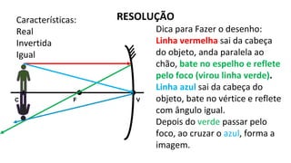 C V
F
RESOLUÇÃO
Dica para Fazer o desenho:
Linha vermelha sai da cabeça
do objeto, anda paralela ao
chão, bate no espelho e reflete
pelo foco (virou linha verde).
Linha azul sai da cabeça do
objeto, bate no vértice e reflete
com ângulo igual.
Depois do verde passar pelo
foco, ao cruzar o azul, forma a
imagem.
Características:
Real
Invertida
Igual
 