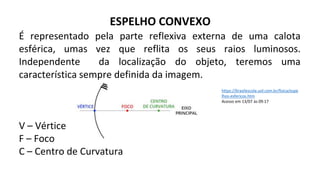 ESPELHO CONVEXO
É representado pela parte reflexiva externa de uma calota
esférica, umas vez que reflita os seus raios luminosos.
Independente da localização do objeto, teremos uma
característica sempre definida da imagem.
V – Vértice
F – Foco
C – Centro de Curvatura
https://brasilescola.uol.com.br/fisica/espe
lhos-esfericos.htm
Acesso em 13/07 às 09:17
 