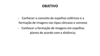 OBJETIVO
- Conhecer o conceito de espelhos esféricos e a
formação de imagens nos tipos côncavo e convexo
- Conhecer a formação de imagens em espelhos
planos de acordo com a distância;
 