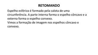 Espelho esférico é formado pela calota de uma
circunferência. A parte interna forma o espelho côncavo e a
externa forma o espelho convexo.
Vimos a formação de imagem nos espelhos côncavo e
convexo.
RETOMANDO
 