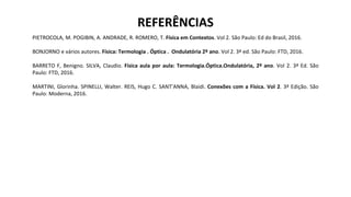 PIETROCOLA, M. POGIBIN, A. ANDRADE, R. ROMERO, T. Física em Contextos. Vol 2. São Paulo: Ed do Brasil, 2016.
BONJORNO e vários autores. Física: Termologia . Óptica . Ondulatória 2º ano. Vol 2. 3ª ed. São Paulo: FTD, 2016.
BARRETO F, Benigno. SILVA, Claudio. Física aula por aula: Termologia.Óptica.Ondulatória, 2º ano. Vol 2. 3ª Ed. São
Paulo: FTD, 2016.
MARTINI, Glorinha. SPINELLI, Walter. REIS, Hugo C. SANT’ANNA, Blaidi. Conexões com a Física. Vol 2. 3ª Edição. São
Paulo: Moderna, 2016.
REFERÊNCIAS
 