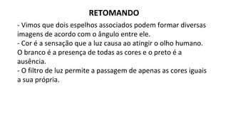 - Vimos que dois espelhos associados podem formar diversas
imagens de acordo com o ângulo entre ele.
- Cor é a sensação que a luz causa ao atingir o olho humano.
O branco é a presença de todas as cores e o preto é a
ausência.
- O filtro de luz permite a passagem de apenas as cores iguais
a sua própria.
RETOMANDO
 