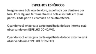 ESPELHOS ESFÉRICOS
Imagine uma bola oca de vidro, espelhada por dentro e por
fora. Com alguma ferramenta essa bola é serrada em duas
partes. Cada parte é chamada de calota esférica.
Quando você enxerga a parte espelhada do lado interno está
observando um ESPELHO CÔNCAVO.
Quando você enxerga a parte espelhada do lado externo está
observando um ESPELHO CONVEXO.
 