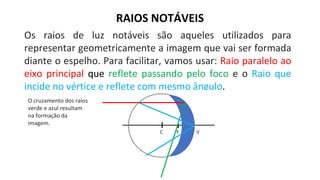 Os raios de luz notáveis são aqueles utilizados para
representar geometricamente a imagem que vai ser formada
diante o espelho. Para facilitar, vamos usar: Raio paralelo ao
eixo principal que reflete passando pelo foco e o Raio que
incide no vértice e reflete com mesmo ângulo.
RAIOS NOTÁVEIS
O cruzamento dos raios
verde e azul resultam
na formação da
imagem.
 