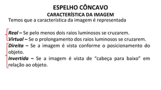 ESPELHO CÔNCAVO
CARACTERÍSTICA DA IMAGEM
Temos que a característica da imagem é representada
Real – Se pelo menos dois raios luminosos se cruzarem.
Virtual – Se o prolongamento dos raios luminosos se cruzarem.
Direita – Se a imagem é vista conforme o posicionamento do
objeto.
Invertida – Se a imagem é vista de “cabeça para baixo” em
relação ao objeto.
 