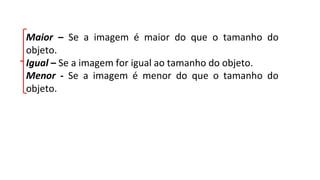 Maior – Se a imagem é maior do que o tamanho do
objeto.
Igual – Se a imagem for igual ao tamanho do objeto.
Menor - Se a imagem é menor do que o tamanho do
objeto.
 