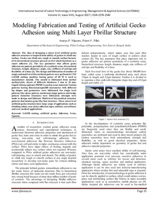 International Journal of Latest Technology in Engineering, Management & Applied Science (IJLTEMAS)
Volume VI, Issue VIIIS, August 2017 | ISSN 2278-2540
www.ijltemas.in Page 35
Modeling Fabrication and Testing of Artiﬁcial Gecko
Adhesion using Multi Layer Fbrillar Structure
Ameya P. Nijasure, Priam V. Pillai
Department of Mechanical Engineering, Pillai Collage of Engineering, New Panvel, Raigad, India.
Abstract- The idea of designing a micro level artiﬁcial gecko
adhesive structure is inspired from ability of geckos to climb any
surface. Gecko can climb any rough or smooth surface because
of its hierarchical structure present on feet which functions as a
smart adhesive [1]. The key parameter that affects gecko
adhesion are pattern periodicity of a syntheticsetae, hierarchical
structure, length, diameter, angle, size, stiffness of end tips and
ﬂexibility of a base [2]. The design and fabrication of number of
single andmulti-levelhierarchical pattern were performed. CO2
LASER cutting machine having power of 60 W is used to
manufacture moulds. The mould is fabricated from methyl
methacrylate sheets of different thickness 3 mm to 10 mm.
Liquid silicone polymerPDMS is usedas a cast material. Various
patterns having dimensionsupto200 micrometer with different
tip shapes and geometries were fabricated. For single level
patterns like dense pattern, mushroom shape pattern and wedge
pattern (lamellar structure) were fabricated. Attempts were
made to design and fabricate Multi-level hierarchical structure
patterns that mimics gecko like foot structure. These micro level
artiﬁcial gecko structure have large scope of applications such as
climbing robots, non-sticky adhesion tapes, military surveillance
and even medical applications.
Keywords- LASER cutting, artificial gecko, Adhesion, Setae,
Spatula.
I. INTRODUCTION
number of researchers studied gecko adhesion using
various theoretical and experimental techniques to
understand frictional adhesion properties and mechanism of
gecko feet, hairs and setae in order to mimic the gecko feet as
strong, non-sticky and self-cleaning adhesion. The
conventional adhesives like Pressure Sensitive Adhesives
(PSAs) are soft and sticky to make continuous contact with the
surface. PSAs have major effects of fouling, degrade and
accidentally adhere any surface when not required. Whereas
compared to PSAs artiﬁcial gecko adhesives are non-tacky,
self-cleaning, easy to attach and detach. The ability of geckos
to climb any rough or smooth surface at any angle inspired
researchers to develop non-tacky pads for vertical climbing
robots and many such applications.
The principle behind geckos extraordinary adhesion is van
der waals forces of molecular attraction. Due to hierarchical
fibrillar structure this weak van der waals force get converted
into strong bond because of more than million number of point
of contacts. The advantage of designing fibrillar adhesive
structure when compared with ﬂat structure is that each fiber
deform independently, which makes sure that each fiber
reaches deeper in case of rough surface to achieve clean
contact [8]. The key parameter that plays important role in
gecko adhesion are pattern periodicity of a synthetic setae,
hierarchical structure, length, diameter, angle, size, stiffness of
end tips and ﬂexibility of a base.
Each ﬁve-toed foot of the gecko has about 500,000 foot-
hairs called setae a uniformly distributed array each about
110µm in length and 4.2µm diameter. Further it is divided in
to spatulae a thin stalk with triangular shape tiny end of 0.2µm
length and width. [1].
Figure 1. Gecko foot structure [1]
In the developments of synthetic setae, polymers like
polyimide, polypropylene and polydimethylsiloxane (PDMS)
are frequently used since they are ﬂexible and easily
fabricated. Later, as nanotechnology developed, carbon
nanotubes are preferred and used in most recent projects [6].
Carbon nanotubes have both extraordinary strength and
ﬂexibility, as well as good electrical properties. Gecko
adhesion widely dependent on geometry of gecko feet and
adhesive material properties.
Gecko setal arrays have excellent ability of self-cleaning.
Also they are non-sticky which has considerably wider
application potential over pressure sensitive adhesives in
several areas such as robotics for rescue and detection,
chemical sensing, space position and medical application.
Although Gecko adhesives are widely used in robotics
application it can be also used into industry/manufacturing
application where residue free and releasable tape is required.
From the introduction of nanotechnology in gecko adhesion it
can be directly applied to surface, which could replace screws,
glues and interlocking surface like Velcros in many assembly
applications such as in automotive, mobile phones etc [9].
Gecko inspired dry adhesives can be used in bio-medical
A
 