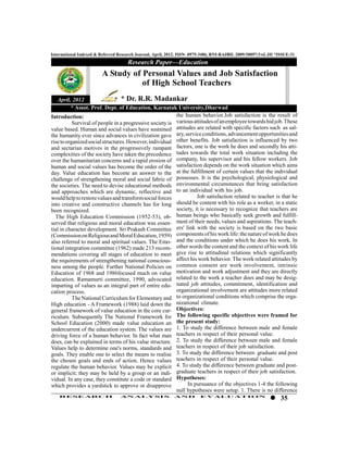 International Indexed & Referred Research Journal, April, 2012. ISSN- 0975-3486, RNI-RAJBIL 2009/30097;VoL.III *ISSUE-31
                                     Research Paper—Education
                         A Study of Personal Values and Job Satisfaction
                                    of High School Teachers
   April, 2012                    * Dr. R.R. Madankar
          * Assot. Prof. Dept. of Education, Karnatak University,Dharwad
Introduction:                                             the human behavior.Job satisfaction is the result of
           Survival of people in a progressive society is various attitudes of an employee towards hid job. These
value based. Human and social values have sustained attitudes are related with specific factors such as sal-
the humanity ever since advances in civilization gave ary, service conditions, advancement opportunities and
rise to organized social structures. However, individual other benefits. Job satisfaction is influenced by two
and sectarian motives in the progressively rampant factors, one is the work he does and secondly his atti-
complexities of the society have taken the precedence tudes towards the total work situation including the
over the humanitarian concerns and a rapid erosion of company, his supervisor and his fellow workers. Job
human and social values has become the order of the satisfaction depends on the work situation which aims
day. Value education has become an answer to the at the fulfillment of certain values that the individual
challenge of strengthening moral and social fabric of possesses. It is the psychological, physiological and
the societies. The need to devise educational methods environmental circumstances that bring satisfaction
and approaches which are dynamic, reflective and to an individual with his job.
would help to restore values and transform social forces            Job satisfaction related to teacher is that he
into creative and constructive channels has for long should be content with his role as a worker, in a static
been recognized.                                          society, it is necessary to recognize that teachers are
  The High Education Commission (1952-53), ob- human beings who basically seek growth and fulfill-
served that religious and moral education was essen- ment of their needs, values and aspirations. The teach-
tial in character development. Sri Prakash Committee ers' link with the society is based on the two basic
(Commission on Religious and Moral Education, 1959) components of his work life: the nature of work he does
also referred to moral and spiritual values. The Emo- and the conditions under which he does his work. In
tional integration committee (1962) made 213 recom- other words the content and the context of his work life
mendations covering all stages of education to meet give rise to attitudinal relations which significantly
the requirements of strengthening national conscious- affect his work behavior. The work related attitudes by
ness among the people. Further National Policies on common consent are work involvement, intrinsic
Education of 1968 and 1986focused much on value motivation and work adjustment and they are directly
education. Ramamurti committee, 1990, advocated related to the work a teacher does and may be desig-
imparting of values as an integral part of entire edu- nated job attitudes, commitment, identification and
cation process.                                           organizational involvement are attitudes more related
           The National Curriculum for Elementary and to organizational conditions which comprise the orga-
High education - A Framework (1988) laid down the nizational climate.
general framework of value education in the core cur- Objectives:
riculum. Subsequently The National Framework for The following specific objectives were framed for
School Education (2000) made value education an the present study:
undercurrent of the education system. The values are 1. To study the difference between male and female
driving force of a human behavior. In fact what man teachers in respect of their personal value.
does, can be explained in terms of his value structure. 2. To study the difference between male and female
Values help to determine one's norms, standards and teachers in respect of their job satisfaction.
goals. They enable one to select the means to realise 3. To study the difference between graduate and post
the chosen goals and ends of action. Hence values teachers in respect of their personal value.
regulate the human behavior. Values may be explicit 4. To study the difference between graduate and post-
or implicit; they may be held by a group or an indi- graduate teachers in respect of their job satisfaction.
vidual. In any case, they constitute a code or standard Hypotheses:
which provides a yardstick to approve or disapprove            In pursuance of the objectives 1-4 the following
                                                          null hypotheses were setup. 1. There is no difference
    RESEARCH                      AN ALYSI S                AND          EVALU ATION
                                                                                                                 35
 