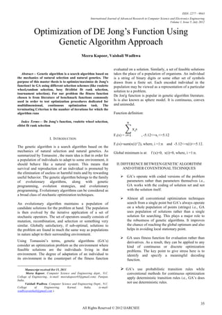 ISSN: 2277 – 9043
                                                       International Journal of Advanced Research in Computer Science and Electronics Engineering
                                                                                                                      Volume 1, Issue 5, July 2012


            Optimization of DE Jong’s Function Using
                  Genetic Algorithm Approach
                                                Meera Kapoor, Vaishali Wadhwa


                                                                         evaluated on a solution. Similarly, a set of feasible solutions
   Abstract— Genetic algorithm is a search algorithm based on            takes the place of a population of organisms. An individual
the mechanics of natural selection and natural genetics. The             is a string of binary digits or some other set of symbols
purpose of this master thesis is to optimize/maximize de Jong’s          drawn from a finite set. Each encoded individual in the
function1 in GA using different selection schemes (like roulette         population may be viewed as a representation of a particular
wheel,random selection, besy fit/elitist fit rank selection,             solution to a problem.
tournament selection). For our problem the fitness function
chosen is from literature of benchmark functions commonly
                                                                         De Jon'g function is popular in genetic algorithm literature.
used in order to test optimization procedures dedicated for              Is is also known as sphere model. It is continuous, convex
multidimensional, continuous optimization task. The                      and unimodal.
terminating Criterion is the number of iterations for which the
algorithm runs                                                           Function definition:

   Index Terms— De Jong’s function, roulette wheel selection,
elitist fit rank selection

                                                                         F1(x) =               , -5.12<=xi <=5.12
                        I. INTRODUCTION
                                                                         F1(x)=sum(x(i)^2), where, i =1:n          and -5.12<=x(i)<=5.12.
The genetic algorithm is a search algorithm based on the
mechanics of natural selection and natural genetics. As                  Global minimum is at: f (x)=0, x(i)=0, where, i =1:n.
summarized by Tomassini , the main idea is that in order for
a population of individuals to adapt to some environment, it
should behave like a natural system. This means that                       II. DIFFERENCE BETWEEN GENETIC ALGORITHM
survival and reproduction of an individual is promoted by                       AND OTHER COVENTIONAL TECHNIQUES
the elimination of useless or harmful traits and by rewarding
useful behavior. The genetic algorithm belongs to the family                   GA’s operate with coded versions of the problem
of evolutionary algorithms, along with genetic                                  parameters rather than parameters themselves i.e.,
programming, evolution strategies, and evolutionary                             GA works with the coding of solution set and not
programming. Evolutionary algorithms can be considered as                       with the solution itself.
a broad class of stochastic optimization techniques.
                                                                               Almost all conventional optimization techniques
An evolutionary algorithm maintains a population of                             search from a single point but GA’s always operate
candidate solutions for the problem at hand. The population                     on a whole population of points (strings) i.e., GA
is then evolved by the iterative application of a set of                        uses population of solutions rather than a single
stochastic operators. The set of operators usually consists of                  solution for searching. This plays a major role to
mutation, recombination, and selection or something very                        the robustness of genetic algorithms. It improves
similar. Globally satisfactory, if sub-optimal, solutions to                    the chance of reaching the global optimum and also
the problem are found in much the same way as populations                       helps in avoiding local stationary point.
in nature adapt to their surrounding environment.
                                                                               GA uses fitness function for evaluation rather than
Using Tomassini’s terms, genetic algorithms (GA’s)                              derivatives. As a result, they can be applied to any
consider an optimization problem as the environment where                       kind of continuous or discrete optimization
feasible solutions are the individuals living in that                           problems. The key point to give stress here is to
environment. The degree of adaptation of an individual to                       identify and specify a meaningful decoding
its environment is the counterpart of the fitness function                      function.

    
       Manuscript received Oct 15, 2011.                                       GA’s use probabilistic transition rules while
       Meera Kapoor, Computer Science and Engineering deptt., N.C.                  conventional methods for continuous optimization
College of Engineering., (e-mail: meerakapoor03@gmail.com). Panipat,                apply deterministic transition rules i.e., GA’s does
India,
       Vaishali Wadhwa, Computer Science and Engineering Deptt., N.C.               not use deterministic rules.
College       of     Engineering,        Karnal, India,     (e-mail:
wadhwavaishali@gmail.com ).



                                                                                                                                               35
                                                 All Rights Reserved © 2012 IJARCSEE
 