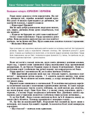 43
Казка «Сн³гова Королева» Ганса Кр³ст³ана Андерсена
Опов³дання четверте: Королевич ² корол²вна
Герді знову довелося сісти перепочити. На сні-
гу, навпроти неї, стрибав великий чорний крук.
Він довго й пильно приглядався до дівчинки, ки-
ваючи їй головою, і врешті озвався:
–	Крра-крра! Прривіт!
Він не вмів добре розмовляти людською мовою,
але, видно, дівчинка йому дуже сподобалася, тож
він запитав:
–	Куди це ти брредеш по світі сама-самісінька?
Слова «сама-самісінька» Герда зрозуміла дуже
добре. Вона розповіла крукові про все своє життя і
спитала, чи не бачив він Кая. Крук замислено похитав головою і промовив:
– Можливо! Можливо!
Крук розповів, що королівна вирішила вийти заміж за чоловіка, який міг би підтримати
розмову. Одного разу в королівстві з’явився хлопець. Він тримався розкуто і дуже
мило. Сказав, що прийшов не свататися, а послухати мудрої розмови королівни. Герда
була переконана, що це Кай, і попросила крука провести її у палац. Їм прийшла на до-
помогу крукова наречена – ручна ворона.
Коли всі вогні в палаці погасли, крук повів дівчинку довгими алеями,
через сад, і врешті вони опинилися перед маленькими ледь прочиненими
дверцятами. О, як билося Гердине серце зі страху й нетерпіння!.. Вони пе-
реступили поріг і побачили там ручну ворону, що озиралася на всі боки.
Герда присіла і вклонилася їй, як колись навчила її бабуся.
–	Мій наречений розповів мені про вас стільки гарного, маленька пан-
ночко! – промовила ручна ворона. – І «повість вашого життя» теж дуже
зворушлива. Чи не можете ви взяти лампу, а я піду попереду? Не бійтеся,
тут нікого нема.
Нарешті вони опинилися в опочивальні. Її склепіння нагадувало верхів-
ку величезної пальми з коштовним кришталевим листям. Із самої середи-
ни стелі спускалася товста золота стеблина, на якій висіли два ліжечка,
що мали форму лілеї. Одне було біле, і в ньому спала королівна, друге –
червоне, і в ньому Герда сподівалася побачити Кая. Дівчинка злегка від-
горнула одну з червоних пелюсток і побачила темно-русяву потилицю...
О, це був Кай!.. Вона голосно вигукнула його ім’я й піднесла лампу до
самого його обличчя. Хлопець прокинувся і повернув голову...
О!.. Це був не маленький Кай!.. Королевич був схожий на нього лише з
потилиці, хоч також був юний і гарний. Із пелюсток білої лілеї визирнула
королівна.
–	Що сталося? – спитала вона здивовано.
 