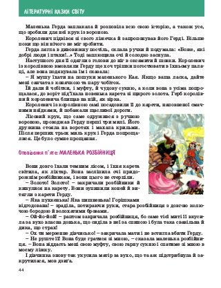 44
Л²ТЕРАТУРН² КАЗКИ СВ²ТУ
Маленька Герда заплакала й розповіла всю свою історію, а також усе,
що зробили для неї крук із вороною.
Королевич підвівся зі свого ліжечка й запропонував його Герді. Більше
поки що він нічого не міг зробити.
Герда лягла в дивовижну постіль, склала ручки й подумала: «Боже, які
добрі люди і птахи!..» Тоді заплющила очі й солодко заснула.
Наступного дня її одягли з голови до ніг в оксамити й шовки. Королевич
із королівною вмовляли Герду ще хоч трішки погостювати в їхньому пала-
ці, але вона подякувала їм і сказала:
–	Я мушу їхати на пошуки маленького Кая. Якщо ваша ласка, дайте
мені санчата з конячкою та пару чобіток.
Їй дали й чобітки, і муфту, й чудову сукню, а коли вона з усіма попро-
щалася, до воріт під’їхала новенька карета зі щирого золота. Герб королів-
ни й королевича блищав на ній, як зірка.
Королевич із королівною самі посадовили її до карети, наповненої смач-
ними наїдками, й побажали щасливої дороги.
Лісовий крук, що саме одружився з ручною
вороною, проводжав Герду перші три милі. Його
дружина стояла на воротях і махала крильми.
Після перших трьох миль крук і Герда попроща-
лися. Це було сумне прощання.
Опов³дання п’яте: Маленька розб²йниця
Вони довго їхали темним лісом, і їхня карета
світила, як ліхтар. Вона засліпила очі придо-
рожнім розбійникам, і вони цього не стерпіли.
–	Золото! Золото! – закричали розбійники й
кинулися на карету. Вони зупинили коней й ви-
тягли з карети Герду.
–	Яка пухкенька! Яка пишненька! Горішками
відгодована! – зраділа, потираючи руки, стара розбійниця з довгою колю-
чою бородою й волохатими бровами.
–	 Ой-йо-йой! – раптом закричала розбійниця, бо саме тієї миті її вкуси-
ла за вухо власна донька, що сиділа в неї за спиною і була така свавільна й
дика, що страх!
–	Ох ти мерзенне дівчисько! – закричала мати і не встигла вбити Герду.
–	Не руште її! Вона буде гратися зі мною, – сказала маленька розбійни-
ця. – Вона віддасть мені свою муфту, свою гарну сукню і спатиме зі мною в
моєму ліжку.
І дівчинка знову так укусила матір за вухо, що та аж підстрибнула й за-
крутилася, мов дзиґа.
 