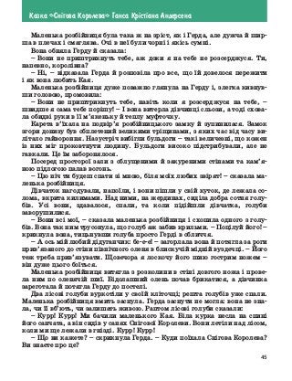 45
Казка «Сн³гова Королева» Ганса Кр³ст³ана Андерсена
Маленька розбійниця була така ж на зріст, як і Герда, але дужча й шир-
ша в плечах і смаглява. Очі в неї були чорні і якісь сумні.
Вона обняла Герду й сказала:
–	Вони не приштрикнуть тебе, аж доки я на тебе не розсерджуся. Ти,
напевно, королівна?	
–	Ні, – відказала Герда й розповіла про все, що їй довелося пережити
і як вона любить Кая.
Маленька розбійниця дуже поважно глянула на Герду і, злегка кивнув-
ши головою, промовила:
–	Вони не приштрикнуть тебе, навіть коли я розсерджуся на тебе, –
швидше я сама тебе порішу! – І вона витерла дівчинці сльози, а тоді схова-
ла обидві руки в її м’якеньку й теплу муфточку.
Карета в’їхала на подвір’я розбійницького замку й зупинилася. Замок
згори донизу був обплетений великими тріщинами, з яких час від часу ви-
літало гайвороння. Назустріч вибігли бульдоги – такі величезні, що кожен
із них міг проковтнути людину. Бульдоги високо підстрибували, але не
гавкали. Це їм заборонялося.
Посеред просторої зали з облущеними й закуреними стінами та кам’я-
ною підлогою палав вогонь.
–	Цю ніч ти будеш спати зі мною, біля моїх любих звірят! – сказала ма-
ленька розбійниця.
Дівчаток нагодували, напоїли, і вони пішли у свій куток, де лежала со-
лома, вкрита килимами. Над ними, на жердинах, сиділа добра сотня голу-
бів. Усі вони, здавалося, спали, та коли підійшли дівчатка, голуби
заворушилися.
–	Вони всі мої, – сказала маленька розбійниця і схопила одного з голу-
бів. Вона так ним трусонула, що голуб аж забив крильми. – Поцілуй його! –
крикнула вона, тицьнувши голуба просто Герді в обличчя.
–	А ось мій любий дідуганчик: бе-е-е! – загорлала вона й потягла за роги
прив’язаного до стіни північного оленя в блискучій мідній вуздечці. – Його
теж треба прив’язувати. Щовечора я лоскочу його шию гострим ножем –
він дуже цього боїться.
Маленька розбійниця витягла з розколини в стіні довгого ножа і прове-
ла ним по оленячій шиї. Бідолашний олень почав брикатися, а  дівчинка
зареготала й потягла Герду до постелі.
Два лісові голуби вуркотіли у своїй кліточці; решта голубів уже спали.
Маленька розбійниця вмить заснула. Герда заснути не могла: вона не зна-
ла, чи її вб’ють, чи залишать живою. Раптом лісові голуби сказали:
–	Курр! Курр! Ми бачили маленького Кая. Біла курка несла на спині
його санчата, а він сидів у санях Снігової Королеви. Вони летіли над лісом,
коли ми ще лежали в гнізді. Курр! Курр!
–	Що ви кажете? – скрикнула Герда. – Куди поїхала Снігова Королева?
Ви знаєте про це?
 