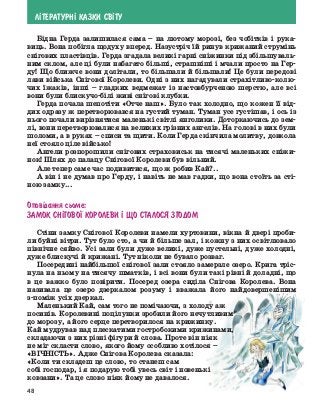 48
Л²ТЕРАТУРН² КАЗКИ СВ²ТУ
Бідна Герда залишилася сама – на лютому морозі, без чобітків і рука-
виць. Вона побігла щодуху вперед. Назустріч їй ринув крижаний струмінь
снігових пластівців. Герда згадала великі гарні сніжинки під збільшуваль-
ним склом, але ці були набагато більші, страшніші і мчали просто на Гер-
ду! Що ближче вони долітали, то більшали й більшали! Це були передові
лави війська Снігової Королеви. Одні з них нагадували страхітливо-колю-
чих їжаків, інші – гладких ведмежат із настовбурченою шерстю, але всі
вони були блискучо-білі живі снігові клубки.
Герда почала шепотіти «Отче наш». Було так холодно, що кожен її від-
дих одразу ж перетворювався на густий туман. Туман усе густішав, і ось із
нього почали вирізнятися маленькі світлі янголики. Доторкаючись до зем-
лі, вони перетворювалися на великих грізних ангелів. На голові в них були
шоломи, а в руках – списи та щити. Коли Герда скінчила молитву, довкола
неї стояло ціле військо!
Ангели розпорошили снігових страховиськ на тисячі маленьких сніжи-
нок! Шлях до палацу Снігової Королеви був вільний.
Але тепер саме час подивитися, що ж робив Кай?..
А він і не думав про Герду, і навіть не мав гадки, що вона стоїть за сті-
ною замку...
Опов³дання сьоме:
Замок Сн²гово¯ Королеви ² що сталося згодом
Стіни замку Снігової Королеви намели хуртовини, вікна й двері проби-
ли буйні вітри. Тут було сто, а чи й більше зал, і кожну з них освітлювало
північне сяйво. Усі зали були дуже великі, дуже пустельні, дуже холодні,
дуже блискучі й крижані. Тут ніколи не бувало розваг.
Посередині найбільшої снігової зали стояло замерзле озеро. Крига тріс-
нула на ньому на тисячу шматків, і всі вони були такі рівні й доладні, що
в це важко було повірити. Посеред озера сиділа Снігова Королева. Вона
називала це озеро дзеркалом розуму і вважала його найдовершенішим
з-поміж усіх дзеркал.
Маленький Кай, сам того не помічаючи, з холоду аж
посинів. Королевині поцілунки зробили його нечутливим
до морозу, а його серце перетворилося на крижинку.
Кай мудрував над плескатими гостробокими крижинами,
складаючи з них різні фігури й слова. Проте він ніяк
не міг скласти слово, якого йому особливо хотілося –
«ВІЧНІСТЬ». Адже Снігова Королева сказала:
«Коли ти складеш це слово, то станеш сам
собі господар, і я подарую тобі увесь світ і новенькі
ковзани». Та це слово ніяк йому не давалося.
 