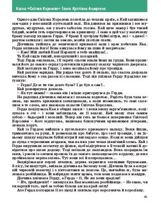 49
Казка «Сн³гова Королева» Ганса Кр³ст³ана Андерсена
Одного дня Снігова Королева полетіла до теплих країв, а Кай ­
залишився
сам-один у неосяжній пустельній залі. Він дивився на крижинки і все му-
дрував, мудрував, аж у нього заболіла голова. Кай наче замер і був такий
блідий, мовби геть перетворився на крижинку. І саме в цей час у величезну
браму палацу входила Герда. У брамі її зустріли буйні вітри, які – о диво! –
раптом затихли і лягли на землю, мовби схотіли спати.
Дівчинка увійшла до величезної крижаної зали і враз побачила Кая.
Герда впізнала його! Вона кинулася йому на шию й закричала:
–	Каю! Мій любий Каю! Нарешті я тебе знайшла!..
Та Кай сидів тихий, непорушний і холодний.
Тоді Герда заплакала, і її гарячі сльози впали йому на груди. Вони прони-
зали його до самого серця і розтопили крижану скалку чарівного дзеркала.
Кай поглянув на Герду, і вона заспівала йому про троянди.
Кай раптом заридав. Він ридав так довго й сильно, що скалка дзеркала
витекла йому з ока разом зі сльозами. Тоді він упізнав Герду й радісно ви-
гукнув:
–	Гердо! Де ж ти так довго була? І де був я сам?..
Кай роззирнувся довкола.
–	Як тут зимно! – сказав він і міцно пригорнувся до Герди.
На радощах дівчинка сміялася і плакала водночас. Радість була така ве-
лика, що навіть крижинки затанцювали, а коли втомились, то самі скла-
лися в те слово, яке наказала скласти Снігова Королева.
Герда поцілувала Кая в обидві щоки – і вони знову зарум’янилися, поці-
лувала в очі – і вони заблищали, як її власні. Кай знову став самим
собою – бадьорий і веселий. Тепер він геть не боявся повернення Снігової
Королеви  – його відпускна, написана блискучими крижаними літерами,
лежала поруч.
Кай із Гердою вийшли з пустельного крижаного палацу. Вони йшли,
тримаючись за руки, й розмовляли про бабусю, про свої троянди, і на їх-
ньому шляху вщухали буйні вітри й виглядало сонце. Коли ж вони дійшли
до куща з червоними ягодами, там на них уже чекав північний олень. Кай і
Герда вирушили спочатку до фінки, щоб відігрітися в її теплій хатині й до-
відатися про шлях додому. Тоді поїхали до лапландки. Вона спорядила їм
сани, і разом із оленем провела їх до самого лапландського кордону, де вже
пробивалася перша зелень. Тут вони всі й попрощалися...
Зацвірінькали перші пташки, дерева вкрилися зеленими бруньками.
З лісу, їм назустріч, виїхала дівчина на баскому коні. Дівчина була в яскра-
вій червоній шапочці і з пістолетами за поясом. Це, звичайно ж, була ма-
ленька розбійниця. Їй набридло жити вдома, тож вона подалася в мандри.
Дівчина впізнала Герду, а Герда – її. Як же вони зраділи!
–	Ич, пройдисвіт! – кивнула на Кая маленька розбійниця. – Не знаю, чи
ти вартий того, щоб за тобою бігали аж на край світу!
Але Герда погладила її по щоці й спитала про королевича й королівну.
 