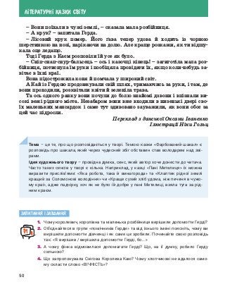 50
Л²ТЕРАТУРН² КАЗКИ СВ²ТУ
–	Вони поїхали в чужі землі, – сказала мала розбійниця.
–	А крук? – запитала Герда.
–	Лісовий крук помер. Його ґава тепер удова й ходить із чорною
шерстинкою на нозі, нарікаючи на долю. Але краще розкажи, як ти відшу-
кала оце ледащо.
Тоді Герда з Каєм розповіли їй усе як було.
–	Сніп-снап-снур-бальсець – ось і казочці кінець! – загиготіла мала роз-
бійниця, потиснула їм руки і пообіцяла провідати їх, якщо коли-небудь за-
вітає в їхні краї.
Вона підострожила коня й помчала у широкий світ.
А Кай із Гердою продовжували свій шлях, тримаючись за руки, і там, де
вони проходили, розквітали квіти й зеленіла трава.
Та ось одного ранку вони почули до болю знайомі дзвони і впізнали ви-
сокі вежі рідного міста. Незабаром вони вже входили в низенькі двері сво-
їх маленьких мансардок і саме тут здивовано зауважили, як вони обоє за
цей час підросли.
Переклад з данської Оксани Іваненко
Ілюстрації Ніки Гольц
Тема – це те, про що розповідається у творі. Темою казки «Фарбований шакал» є
розповідь про шакала, який через чудесний збіг обставин став володарем над зві-
рами.
Ідея художнього твору – провідна думка, сенс, який автор хоче донести до читача.
Часто таких сенсів у творі є кілька. Наприклад, у казці «Пані Метелиця» їх можна
виразити прислів’ями: «Яка робота, така й винагорода» та «Клаптик рідної землі
кращий за Соломонові володіння» чи «Краще сухий хліб удома, ніж печеня в чужо-
му краї», адже падчірку, хоч як не було їй добре у пані Метелиці, взяла туга за рід-
ним краєм.
Запитання ² завдання
1. 	Чому королевич, королівна та маленька розбійниця вирішили допомогти Герді?
2. 	Об’єднайтеся в групи «помічників Герди» та від їхнього імені поясніть, чому ви
вирішили допомогти дівчинці і як саме це зробили. Починайте свою розповідь
так: «Я вирішив / вирішила допомогти Герді, бо...»
3. 	А чому фінка відмовилася допомагати Герді? Що, на її думку, робило Герду
сильною?
4. 	Що запропонувала Снігова Королева Каю? Чому хлопчикові не вдалося само-
му скласти слово «ВІЧНІСТЬ»?
 
