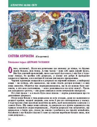 36
Л²ТЕРАТУРН² КАЗКИ СВ²ТУ
СН²ГОВА КОРОЛЕВА (Скорочено)
Опов³дання перше: Дзеркало та скалки
Отже, почнемо!.. Коли ми дочитаємо цю книжку до кінця, то будемо
знати більше, ніж тепер. А тим часом – жив собі один лихий троль.
Він був злючий-презлючий, наче сам чорт! Але якось і він був у чудо-
вому гуморі, бо зробив собі дзеркало, у якому все добре й прекрасне
здавалося гидким, а все негідне й погане виглядало прекрасним.
Чарівні краєвиди скидалися в дзеркалі на варений шпинат, а найкращі
люди – на потвор, або здавалося, що вони стоять догори ногами і в них
нема животів. Обличчя так перекривлювалися, що їх не можна було впі-
знати, а хто мав ластовиння, – воно розпливалося на цілу щоку!.. Троль
аж заходився з реготу, – він дуже пишався своєю нечуваною вигадкою.
Усі учні троля – а в нього була своя школа – скрізь розповідали про те
дивовижне дзеркало.
Отож вони бігали з тим дзеркалом по всіх усюдах, доки не залишилося
жодної країни, жодної людини, яка хоча б раз не спотворилася у ньому.
І тоді тролеві учні захотіли полетіти на небо, щоб поглузувати з янголів і з
самого Бога. Що вище вони злітали, то дзеркало все дужче кривилося від
гримас: вони його ледве втримували... Раптом дзеркало так затремтіло, що
вирвалося з їхніх рук, упало на землю і розбилося на тисячу мільйонів,
більйонів і ще ­
більше скалок! І саме ці скалки наробили більше лиха, ніж
саме дзеркало...
 