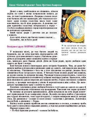 37
Казка «Сн³гова Королева» Ганса Кр³ст³ана Андерсена
Деякі з них, завбільшки як піщинка, літали
скрізь по світі і якщо потрапляли комусь до
ока, то там і залишалися. Людина з такою скал-
кою бачила або все навиворіт, або тільки все по-
гане: адже кожна скалочка мала таку саму
властивість, що й ціле дзеркало. А деяким лю-
дям крихітна скалочка потрапляла в серце –
і то було найжахливіше: серце перетворювалося
на маленьку крижинку.
Злий троль радів і реготав аж до кольок
у животі.
А по світі літало ще багато таких скалок...
Слухайте, що ж було далі!
Опов³дання друге: Хлопчик ² д²вчинка
У великому місті, де так багато людей та
­
будинків, що не всім щастить відгородити собі
куточок для невеличкого садка і багатьом дово-
диться розводити лише кімнатні квіти в горщи-
ках, мешкало двоє бідних дітей. Діти не були рідні, проте любили одне
одного як брат і сестра.
Їхні батьки жили в мансардах двох сусідніх будинків. Там, де дахи бу-
динків майже доторкалися ринвами один до одного, виглядали два малень-
кі віконечка. Ступивши з того чи з того віконечка на ринву, можна було
опинитися біля сусідського вікна. У батьків були великі дерев’яні ящики,
де росли зелень та кущики троянд. Троянди чудово розростались, і якогось
дня батьки вирішили поставити ці ящики впоперек ринви. Здавалося, ніби
між вікнами на дахах виросли дві грядки квітів. Горох спускався з ящиків
додолу, а троянди заглядали у вікна й перепліталися між собою. Це нага-
дувало тріумфальну арку з квітів та листя.
Хлопчик і дівчинка дуже любили бігати в гості одне до одного по даху й
сидіти на маленьких стільчиках під трояндами. Там вони так гарно гралися!
Та взимку ці розваги припинялися. Діти нагрівали на печі мідні монет-
ки і прикладали їх до замерзлих вікон. За мить посеред шибок з’являлися
два чудові віконечка, такі круглі-круглі, і звідти визирали милі й лагідні
очка. Це дивилися – кожне зі свого вікна – хлопчик і дівчинка. Хлопчика
звали Кай, а дівчинку – Герда.
Влітку вони одним стрибком могли опинитися в гостях, а взимку треба
було довго спускатися східцями донизу, а тоді ще довше підійматися до­
гори.
Надворі падав сніг.
–	То білі бджілки рояться! – казала їм бабуся.
! Чи зустрічали ви людей,
про яких можна було би
­
сказати, що «їм до ока по-
трапила скалка дзеркала
троля»?
 