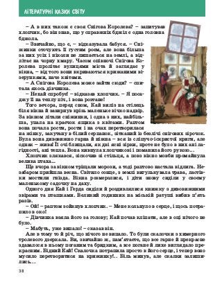 38
Л²ТЕРАТУРН² КАЗКИ СВ²ТУ
–	А в них також є своя Снігова Королева?  – запитував
хлопчик, бо він знав, що у справжніх бджіл є одна головна
бджола.
–	 Звичайно, що є, – відказувала бабуся. – Сні-
жинки оточують її густим роєм, але вона більша
за них усіх і ніколи не лишається на землі, а від-
літає на чорну хмару. Часом опівночі Снігова Ко-
ролева пролітає вулицями міста й заглядає у
вікна, – від того вони вкриваються крижаними ві-
зерунками, наче квітами.
–	 А Снігова Королева може зайти сюди? – спи-
тала якось дівчинка.
–	 Нехай спробує! – відказав хлопчик. – Я поса-
джу її на теплу піч, і вона розтане!
Того вечора, перед сном, Кай виліз на стілець
біля вікна й зазирнув крізь маленьке вічко надвір.
За вікном літали сніжинки, і одна з них, найбіль-
ша, упала на краєчок ящика з квітами. Раптом
вона почала рости, рости і на очах перетворилася
на жінку, закутану в білий серпанок, зітканий із безлічі снігових зірочок.
Була вона дивовижно гарна й ніжна – вся із сліпучо-іскристої криги, але
однак – жива! Її очі блищали, як дві ясні зірки, проте не було в них ані ла-
гідності, ані тепла. Вона кивнула хлопчикові і поманила його рукою...
Хлопчик злякався, зіскочив зі стільця, а повз вікно мовби промайнула
велика птаха…
Ще вчора за вікном тріщали морози, а тоді раптово настала відлига. Не-
забаром прийшла весна. Світило сонце, з землі вигулькувала трава, ластів-
ки мостили гнізда. Вікна розмерзлися, і діти знову сиділи у своєму
маленькому садочку на даху.
Одного дня Кай і Герда сиділи й роздивлялися книжку з дивовижними
звірами та пташками. Великий годинник на міській ратуші вибив п’ять
разів.
–	 Ой! – раптом зойкнув хлопчик. – Мене кольнуло в серце, і щось потра-
пило в око!
–	Дівчинка взяла його за голову; Кай почав кліпати, але в оці нічого не
було.
–	 Мабуть, уже випало! – сказав він.
Але в тому то й річ, що нічого не випало. То були скалочки з ­
химерного
тролевого дзеркала. Ви, звичайно ж, пам’ятаєте, що все гарне й прекрасне
здавалося в ньому поганим та бридким, а все ­
погане й лихе виглядало пре-
красним. Бідний Кай! Скалочка потрапила просто в його серце, і тепер воно
мусило перетворитися на крижинку!.. Біль минув, але скалки залиши-
лись...
 
