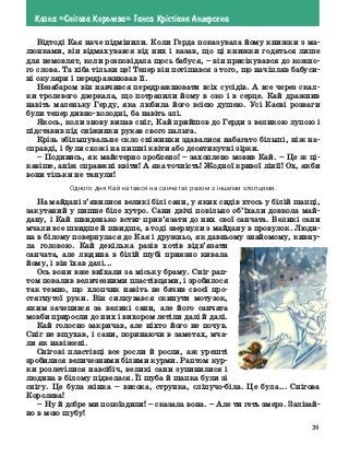 39
Казка «Сн³гова Королева» Ганса Кр³ст³ана Андерсена
Відтоді Кая наче підмінили. Коли Герда показувала йому книжки з ма-
люнками, він відмахувався від них і казав, що ці книжки годяться лише
для немовлят, коли розповідала щось бабуся, – він присікувався до кожно-
го слова. Та хіба тільки це! Тепер він потішався з того, що начіпляв бабуси-
ні окуляри і передражнював її.
Незабаром він навчився передражнювати всіх сусідів. А все через скал-
ки тролевого дзеркала, що потрапили йому в око і в серце. Кай дражнив
навіть маленьку Герду, яка любила його всією душею. Усі Каєві розваги
були тепер дивно-холодні, ба навіть злі.
Якось, коли знову випав сніг, Кай прийшов до Герди з великою лупою і
підставив під сніжинки рукав свого пальта.
Крізь збільшувальне скло сніжинки здавалися набагато більші, ніж на-
справді, і були схожі на пишні квіти або десятикутні зірки.
–	Подивись, як майстерно зроблено! – захоплено мовив Кай. – Це ж ці-
кавіше, аніж справжні квіти! А яка точність! Жодної кривої лінії! Ох, якби
вони тільки не танули!
Одного дня Кай катався на санчатах разом з іншими хлопцями.
На майдані з’явилися великі білі сани, у яких сидів хтось у білій шапці,
закутаний у пишне біле хутро. Сани двічі повільно об’їхали довкола май-
дану, і Кай швиденько встиг прив’язати до них свої санчата. Великі сани
мчали все швидше й швидше, а тоді звернули з майдану в провулок. Люди-
на в білому повернулася до Кая і дружньо, як давньому знайомому, кивну-
ла головою. Кай декілька разів хотів відв’язати
санчата, але людина в білій шубі приязно кивала
йому, і він їхав далі...
Ось вони вже виїхали за міську браму. Сніг рап-
том повалив величезними пластівцями, і зробилося
так темно, що хлопчик навіть не бачив своєї про-
стягнутої руки. Він силкувався скинути мотузок,
яким зачепився за великі сани, але його санчата
мовби приросли до них і вихором летіли далі й далі.
Кай голосно закричав, але ніхто його не почув.
Сніг не вщухав, і сани, поринаючи в заметах, мча-
ли як навіжені.
Снігові пластівці все росли й росли, аж урешті
зробилися величезними білими курми. Раптом кур-
ки розлетілися навсібіч, великі сани зупинилися і
людина в білому підвелася. Її шуба й шапка були зі
снігу. Це була жінка – висока, струнка, сліпучо-біла. Це була... Снігова
Королева!
–	 Ну й добре ми попоїздили! – сказала вона. – Але ти геть змерз. Залізай-
но в мою шубу!
 