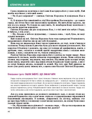 40
Л²ТЕРАТУРН² КАЗКИ СВ²ТУ
І вона перенесла хлопчика в свої сани й загорнула його у свою шубу. Кай
мовби опустився у сніговий замет.
–	Ти й досі мерзнеш? – спитала Снігова Королева й поцілувала Кая в
чоло.
О, її цілунок був зимніший за лід! Він пройняв Кая наскрізь – до самого
серця, яке й так було вже наполовину крижане. На мить йому здалося, що
він ось-ось помре. Та тільки на одну мить, бо незабаром йому полегшало і
він зовсім перестав мерзнути.
Снігова Королева ще раз поцілувала Кая, і з тієї миті він забув і Герду,
й бабусю, і геть усіх!..
–	 Ну, більше я тебе не цілуватиму, – сказала вона, – щоб, бува, не заці-
лувати насмерть.
Кай глянув на неї. Снігова Королева була така прекрасна! Розумнішого,
вродливішого обличчя він не міг собі й уявити!..
Вона вже не видавалася йому такою крижаною, як тоді, коли з’явилася
за вікном. Тепер кожна її рисочка була для нього взірцем досконалості. Він
перестав її боятися і розповів, що знає усі чотири дії арифметики, навіть з
дробами, знає, скільки в кожній країні квадратних миль і скільки меш-
канців, а вона, слухаючи все те, тільки усміхалася...
Раптом Снігова Королева підхопила його і злетіла на чорну хмару. Буря
завивала й стогнала, мовби співаючи старовинних пісень. Вони летіли над
лісами, над озерами, над морем, над землею. Під ними дули холодні вітри,
вили вовки, мерехтів сніг; над ними літали й крякали чорні круки, а висо-
ко вгорі блищав місяць, великий та ясний. Від того дня Кай дивився на
нього усю довгу-довгу зимову ніч, а вдень спав біля ніг Снігової Королеви.
Опов³дання третº: Садок бабус², що знала чари
Герда скрізь розшукувала Кая і гірко плакала. Навесні вона вирішила піти до річки й
попросити повернути їй Кая в обмін на найдорожчу річ – новенькі червоні черевички.
Але хвилі відразу винесли їх на берег, бо не могли повернути хлопчика. Герда подумала,
що кинула черевички не надто далеко. Вона забралася у неприв’язаний човен і знову
кинула черевички у річку. Неприв’язаний човен захитався й поволі поплив. Герда спо-
чатку злякалася, але потім подумала, що річка несе її до Кая, і заспокоїлася.
Аж ось вона припливла до великого вишневого саду, в якому стояв ма-
ленький будиночок під солом’яною стріхою з чудернацькими червоними й
блакитними віконцями. З хатини, спираючись на костур, вийшла ста-
ра-престара бабуся у великому солом’яному капелюсі, на якому були нама-
льовані чудові квіти.
–	Ох, бідолашне мале дівчатко! – сказала стара. – Як це ти потрапила на
таку велику й швидку ріку і запливла так далеко?
 