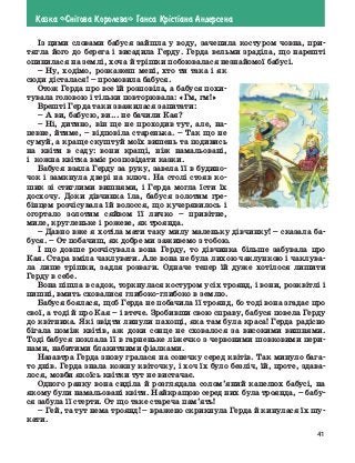 41
Казка «Сн³гова Королева» Ганса Кр³ст³ана Андерсена
Із цими словами бабуся зайшла у воду, зачепила костуром човна, при-
тягла його до берега і висадила Герду. Герда вельми зраділа, що нарешті
опинилася на землі, хоча й трішки побоювалася незнайомої бабусі.
–	Ну, ходімо, розкажеш мені, хто ти така і як
сюди дісталася! – промовила бабуся.
Отож Герда про все їй розповіла, а бабуся похи-
тувала головою і тільки повторювала: «Гм, гм!»
Врешті Герда таки зважилася запитати:
–	А ви, бабусю, ви... не бачили Кая?
–	Ні, дитино, він ще не проходив тут, але, на-
певне, йтиме, – відповіла старенька. – Так що не
сумуй, а краще скуштуй моїх вишень та подивись
на квіти в саду: вони кращі, ніж намальовані,
і  кожна квітка вміє розповідати казки.
Бабуся взяла Герду за руку, завела її в будино-
чок і замкнула двері на ключ. На столі стояв ко-
шик зі стиглими вишнями, і Герда могла їсти їх
досхочу. Доки дівчинка їла, бабуся золотим гре-
бінцем розчісувала їй волосся, що кучерявилось і
огортало золотим сяйвом її личко – привітне,
миле, кругленьке і рожеве, як троянда.
–	Давно вже я хотіла мати таку милу маленьку дівчинку! – сказала ба-
буся. – От побачиш, як добре ми заживемо з тобою.
І що довше розчісувала вона Герду, то дівчинка більше забувала про
Кая. Стара вміла чаклувати. Але вона не була лихою чаклункою і чаклува-
ла лише трішки, задля розваги. Одначе тепер їй дуже хотілося лишити
Герду в себе.
Вона пішла в садок, торкнулася костуром усіх троянд, і вони, розквітлі і
пишні, вмить сховалися глибоко-глибоко в землю.
Бабуся боялася, щоб Герда не побачила її троянд, бо тоді вона згадає про
свої, а тоді й про Кая – і втече. Зробивши свою справу, бабуся повела Герду
до квітника. Які звідти линули пахощі, яка там була краса! Герда радісно
бігала поміж квітів, аж доки сонце не сховалося за високими вишнями.
Тоді бабуся поклала її в гарненьке ліжечко з червоними шовковими пери-
нами, набитими блакитними фіалками.
Назавтра Герда знову гралася на сонечку серед квітів. Так минуло бага-
то днів. Герда знала кожну квіточку, і хоч їх було безліч, їй, проте, здава-
лося, мовби якоїсь квітки тут не вистачає.
Одного ранку вона сиділа й розглядала солом’яний капелюх бабусі, на
якому були намальовані квіти. Найкращою серед них була троянда, – бабу-
ся забула її стерти. От що таке стареча пам’ять!
–	Гей, та тут нема троянд! – вражено скрикнула Герда й кинулася їх шу-
кати.
 